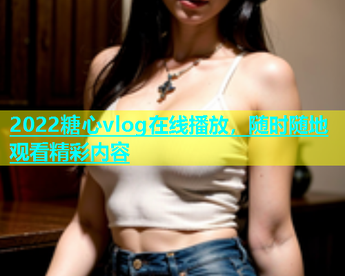 2022糖心vlog在线播放，随时随地观看精彩内容  第1张