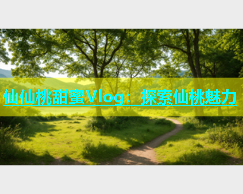 仙仙桃甜蜜Vlog：探索仙桃魅力  第2张