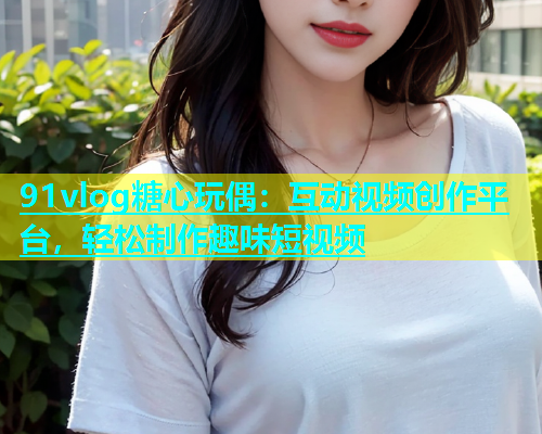 91vlog糖心玩偶：互动视频创作平台，轻松制作趣味短视频  第2张