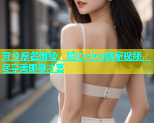 灵兮原名揭秘，糖心vlog独家视频，尽享美丽与才艺  第2张