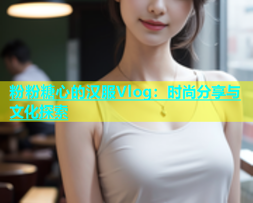 粉粉糖心的汉服Vlog：时尚分享与文化探索  第1张