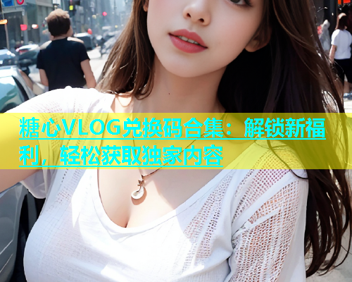 糖心VLOG兑换码合集：解锁新福利，轻松获取独家内容  第1张