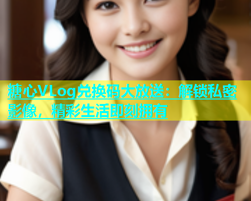 糖心VLog兑换码大放送：解锁私密影像，精彩生活即刻拥有  第1张