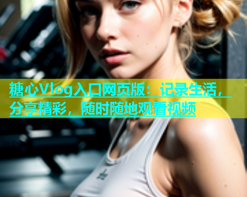 糖心Vlog入口网页版：记录生活，分享精彩，随时随地观看视频  第2张