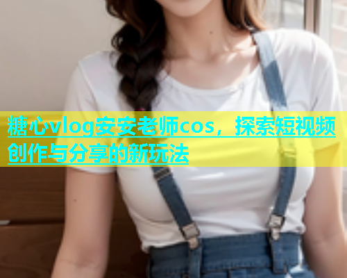 糖心vlog安安老师cos，探索短视频创作与分享的新玩法  第1张