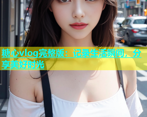 糖心vlog完整版：记录生活瞬间，分享美好时光  第1张