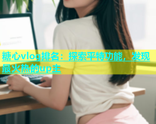 糖心vlog排名：探索平特功能，发现最火热的up主  第1张
