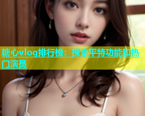 糖心vlog排行榜：探索平特功能和热门演员  第1张