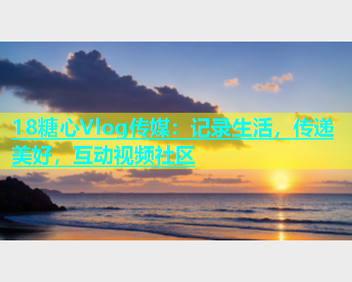 18糖心Vlog传媒：记录生活，传递美好，互动视频社区  第1张