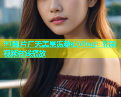 91制片厂天美果冻糖心Vlog：精彩视频在线播放  第1张