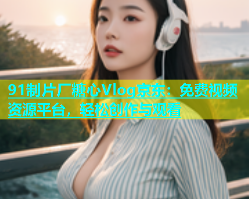 91制片厂糖心Vlog京东：免费视频资源平台，轻松创作与观看  第1张
