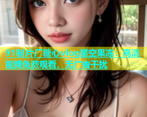 91制片厂糖心vlog星空果冻：高清视频免费观看，无广告干扰  第1张