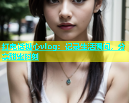 打电话糖心vlog：记录生活瞬间，分享甜蜜时刻  第2张