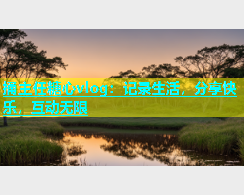 捅主任糖心vlog：记录生活，分享快乐，互动无限  第1张