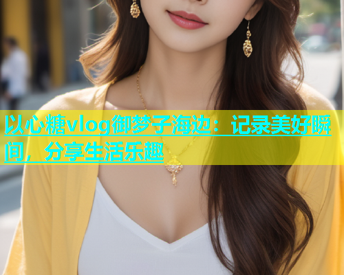 以心糖vlog御梦子海边：记录美好瞬间，分享生活乐趣  第2张