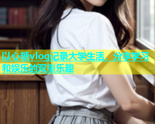 以心糖vlog记录大学生活，分享学习和娱乐的双重乐趣  第1张