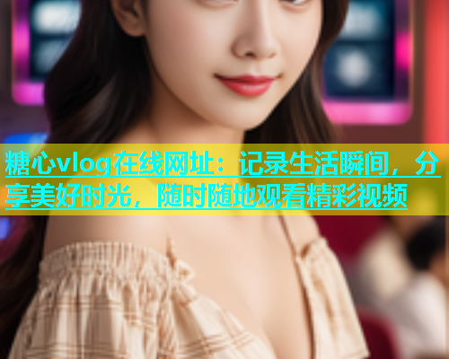 糖心vlog在线网址：记录生活瞬间，分享美好时光，随时随地观看精彩视频  第1张
