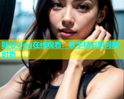 糖心vlog在线观看：歌手精彩瞬间随时看  第1张