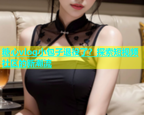 糖心vlog小包子退役了？探索短视频社区的新潮流  第1张