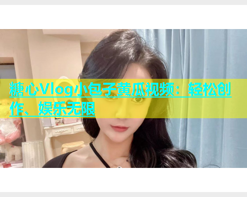 糖心Vlog小包子黄瓜视频：轻松创作、娱乐无限  第1张