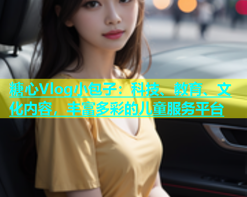 糖心Vlog小包子：科技、教育、文化内容，丰富多彩的儿童服务平台  第1张