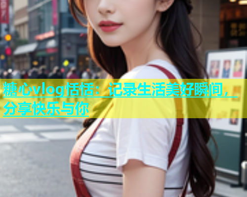 糖心vlog恬恬：记录生活美好瞬间，分享快乐与你  第1张