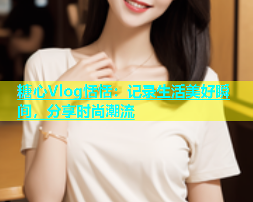 糖心Vlog恬恬：记录生活美好瞬间，分享时尚潮流  第1张