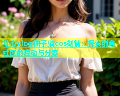 糖心vlog柚子猫cos刻情：探索创意社区的互动与分享  第1张