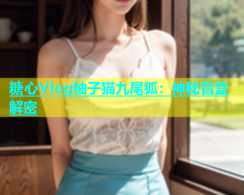 糖心Vlog柚子猫九尾狐：神秘盲盒解密  第1张