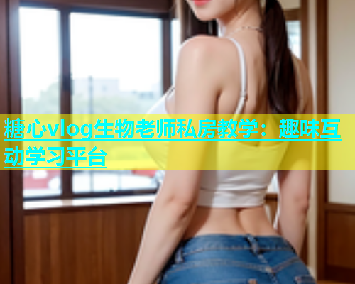 糖心vlog生物老师私房教学：趣味互动学习平台  第1张