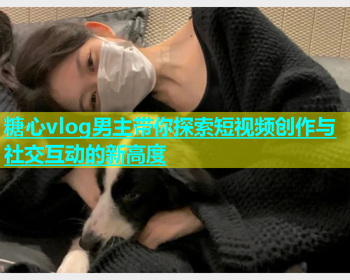 糖心vlog男主带你探索短视频创作与社交互动的新高度  第1张