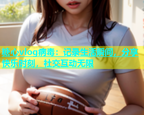 糖心vlog病毒：记录生活瞬间，分享快乐时刻，社交互动无限  第1张
