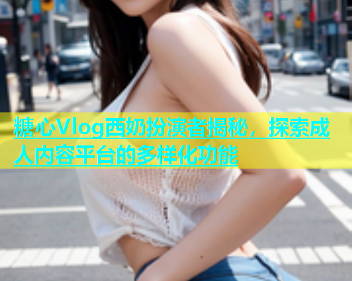 糖心Vlog西奶扮演者揭秘，探索成人内容平台的多样化功能  第1张
