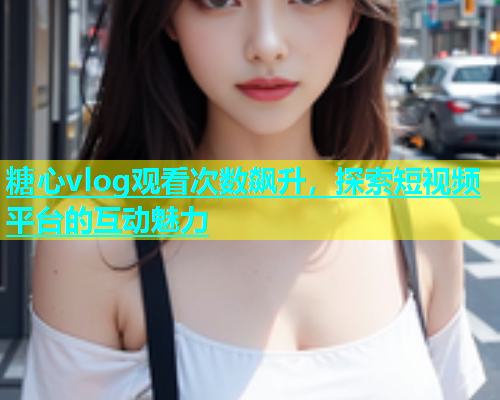 糖心vlog观看次数飙升，探索短视频平台的互动魅力  第1张