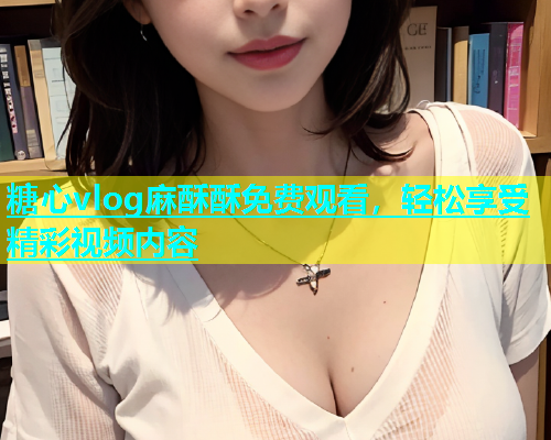 糖心vlog麻酥酥免费观看，轻松享受精彩视频内容  第1张
