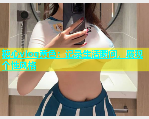 糖心vlog黄色：记录生活瞬间，展现个性风格  第1张