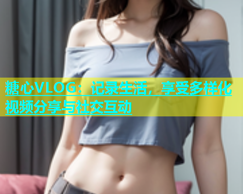 糖心VLOG：记录生活，享受多样化视频分享与社交互动  第1张