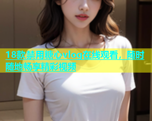 18款禁用糖心vlog在线观看，随时随地畅享精彩视频  第2张