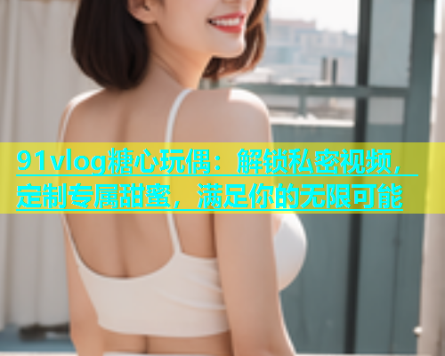 91vlog糖心玩偶：解锁私密视频，定制专属甜蜜，满足你的无限可能  第1张