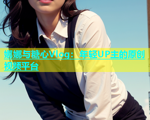 娜娜与糖心Vlog：年轻UP主的原创视频平台  第1张