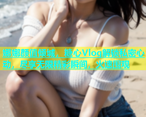 娜娜颜值倾城，糖心Vlog解锁私密心动，尽享无限精彩瞬间，火速围观  第1张