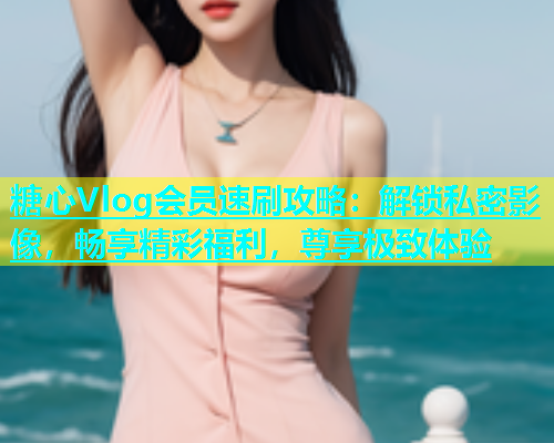 糖心Vlog会员速刷攻略：解锁私密影像，畅享精彩福利，尊享极致体验  第1张