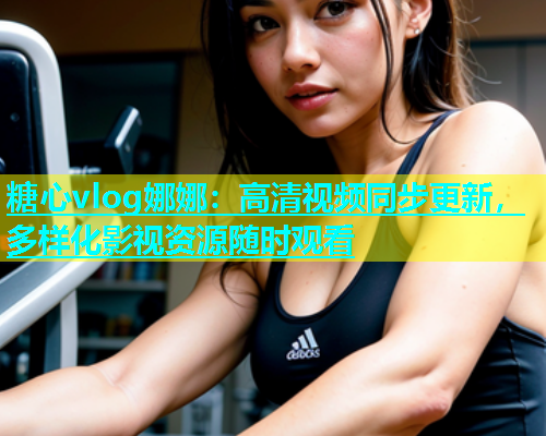 糖心vlog娜娜：高清视频同步更新，多样化影视资源随时观看  第1张