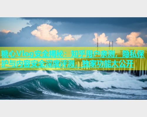 糖心Vlog安全揭秘：知乎用户亲测，隐私保护与内容安全深度评测，独家功能大公开  第1张