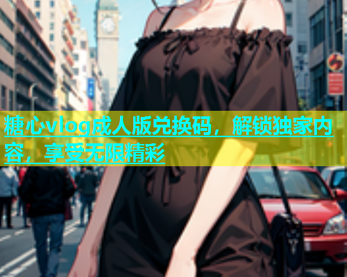 糖心vlog成人版兑换码，解锁独家内容，享受无限精彩  第2张