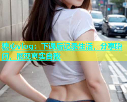 糖心vlog：下课后记录生活，分享瞬间，展现真实自我  第2张