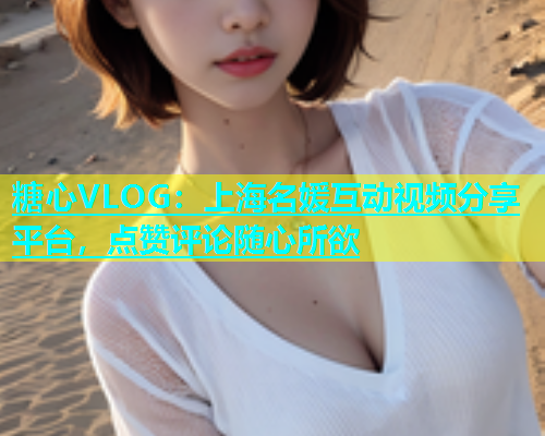 糖心VLOG：上海名媛互动视频分享平台，点赞评论随心所欲  第1张