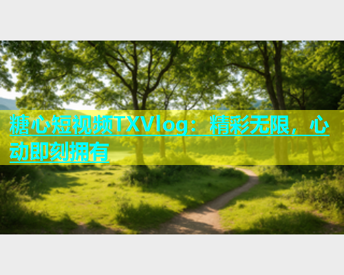 糖心短视频TXVlog：精彩无限，心动即刻拥有  第1张