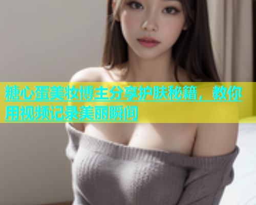 糖心蛋美妆博主分享护肤秘籍，教你用视频记录美丽瞬间  第1张