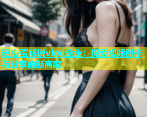 糖心蛋解说vlog全集：探索视频创作与分享的新高度  第1张